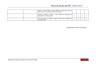 Plano de Acção das BE 2009/2013

                                                          impressos, recursos digitais e online) adequados a temáticas diversas, de
                                                          âmbito curricular ou associadas a projectos da escola.

                                                          Promover e divulgar a colecção e outros recursos de informação no
                                                          blogue da BE e no jornal escolar.                                           x   x      x         x
                                                          Criar instrumentos de recolha e registo de dados para avaliação das
                                                          actividades da BE.
                                                                                                                                      x   x      x         x




                                                                                                                       A Coordenadora da BE: Vera Pessoa




Agrupamento Vertical de Escolas de Carrazeda de Ansiães                                                                                        11
 