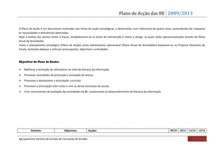 Plano de Acção das BE 2009/2013


O Plano de Acção é um documento orientador das linhas de acção estratégicas, a desenvolver num referencial de quatro anos, pretendendo dar respostas
às necessidades e deficiências detectadas.
Após a análise dos pontos fortes e fracos, estabeleceram-se as áreas de intervenção e metas a atingir, as quais serão operacionalizadas através do Plano
Anual de Actividades.
Tanto o planeamento estratégico (Plano de Acção) como planeamento operacional (Plano Anual de Actividades) basearam-se no Projecto Educativo da
Escola, tentando adequar e articular pressupostos, objectivos e actividades.



Objectivos do Plano de Acção:

Melhorar a formação de utilizadores ao nível da literacia da informação.
Promover actividades de promoção e animação de leitura.
Promover e desenvolver a articulação curricular.
Promover a articulação inter-ciclos e com as várias estruturas da escola.
Criar instrumentos de avaliação das actividades da BE, conducentes ao desenvolvimento da literacia da informação.




         Domínio                     Objectivos           Acções                                                           09/10   10/11   11/12   12/13


Agrupamento Vertical de Escolas de Carrazeda de Ansiães                                                                                    2
 