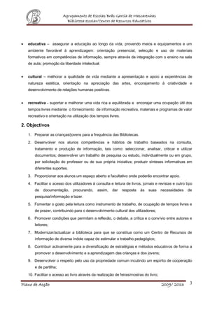 Agrupamento de Escolas Brás Garcia de Mascarenhas
                          Biblioteca escolar/Centro de Recursos Educativos




   educativa – assegurar a educação ao longo da vida, provendo meios e equipamentos e um
   ambiente favorável à aprendizagem: orientação presencial, selecção e uso de materiais
   formativos em competências de informação, sempre através da integração com o ensino na sala
   de aula; promoção da liberdade intelectual.


   cultural – melhorar a qualidade de vida mediante a apresentação e apoio a experiências de
   natureza estética, orientação na apreciação das artes, encorajamento à criatividade e
   desenvolvimento de relações humanas positivas.


   recreativa - suportar e melhorar uma vida rica e equilibrada e encorajar uma ocupação útil dos
   tempos livres mediante o fornecimento de informação recreativa, materiais e programas de valor
   recreativo e orientação na utilização dos tempos livres.

2. Objectivos

   1. Preparar as crianças/jovens para a frequência das Bibliotecas.

   2. Desenvolver nos alunos competências e hábitos de trabalho baseados na consulta,
       tratamento e produção de informação, tais como: seleccionar, analisar, criticar e utilizar
       documentos; desenvolver um trabalho de pesquisa ou estudo, individualmente ou em grupo,
       por solicitação do professor ou de sua própria iniciativa; produzir sínteses informativas em
       diferentes suportes.

   3. Proporcionar aos alunos um espaço aberto e facultativo onde poderão encontrar apoio.

   4. Facilitar o acesso dos utilizadores à consulta e leitura de livros, jornais e revistas e outro tipo
       de   documentação,      procurando,    assim,   dar    resposta   às   suas     necessidades   de
       pesquisa/informação e lazer.
   5. Fomentar o gosto pela leitura como instrumento de trabalho, de ocupação de tempos livres e
       de prazer, contribuindo para o desenvolvimento cultural dos utilizadores;
   6. Promover condições que permitam a reflexão, o debate, a crítica e o convívio entre autores e
       leitores;

   7. Modernizar/actualizar a biblioteca para que se constitua como um Centro de Recursos de
       informação de diversa índole capaz de estimular o trabalho pedagógico;

   8. Contribuir activamente para a diversificação de estratégias e métodos educativos de forma a
       promover o desenvolvimento e a aprendizagem das crianças e dos jovens;

   9. Desenvolver o respeito pelo uso da propriedade comum incutindo um espírito de cooperação
       e de partilha;

   10. Facilitar o acesso ao livro através da realização de feiras/mostras do livro;

Plano de Acção                                                                         2009/ 2013      3
 