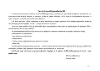 Plano de Acção da Biblioteca Escolar (BE)
O modelo de auto-avaliação das bibliotecas escolares (MABE) sugere-nos que através de uma análise Swot, identifiquemos os pontos fortes e os
constrangimentos que vão sendo detectados no desempenho do papel do professor bibliotecário e da sua equipa de forma a aperfeiçoar os primeiros e a
superar os segundos, contribuindo para o sucesso escolar dos alunos.
A BE deverá assim definir e afirmar a sua imagem na escola, desenvolvendo um trabalho colaborativo, com os diferentes departamentos, apoiado nas
novas tecnologias, promovendo a leitura, a escrita e a pesquisa de acordo com os currículos.
Tendo como modelo o MABE, o Plano de Acção da BE, para o próximo quadriénio, deverá emanar do projecto educativo do agrupamento (PEA) e
responder através do plano anual de actividades
às necessidades dos alunos. Deverá ainda desempenhar um papel activo e colaborativo nos planos de recuperação e de apoio dos mesmos.
O Plano assentará nos quatro domínios:
- Apoio ao Desenvolvimento Curricular
- Leitura e Literacia
- Projectos, parcerias e actividades livres e de abertura à comunidade
- Gestão da BE
As evidências demonstradas através dos questionários e outros instrumentos, deverão constar da auto-avaliação da BE, tendo esta um papel formativo,
consequente a uma melhor e mais aperfeiçoada forma de gestão e de funcionamento da BE, ano após ano.
Este Plano de Acção (reformulado) foi aprovado no Conselho Pedagógico dia 13 de Janeiro de 2010 e foi feita a escolha do domínio a avaliar
este ano lectivo.
A Professora Bibliotecária,
Fernanda Capela
2/6
 