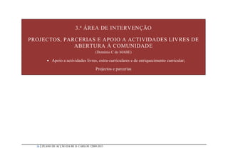 3.ª ÁREA DE INTERVENÇÃO

PROJECTOS, PARCERIAS E APOIO A ACTIVIDADES LIVRES DE
              ABERTURA À COMUNIDADE
                                           (Domínio C do MABE)

           Apoio a actividades livres, extra-curriculares e de enriquecimento curricular;
                                           Projectos e parcerias




  20   PLANO DE ACÇÃO DA BE D. CARLOS I 2009-2013
 