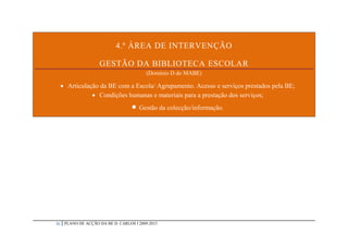 4.ª ÁREA DE INTERVENÇÃO

                     GESTÃO DA BIBLIOTECA ESCOLAR
                                           (Domínio D do MABE)

      Articulação da BE com a Escola/ Agrupamento. Acesso e serviços prestados pela BE;
                 Condições humanas e materiais para a prestação dos serviços;
                                     Gestão da colecção/informação.




26    PLANO DE ACÇÃO DA BE D. CARLOS I 2009-2013
 