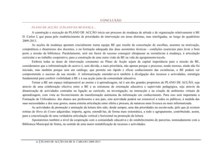 CONCLUSÃO

       PLANO DE ACÇÃO: O PLANO DA MUDANÇA…
        A construção e execução do PLANO DE ACÇÃO inicia um processo de mudança de atitude e de organização relativamente à BE
D. Carlos I, que passa pelo estabelecimento de prioridades de intervenção em áreas distintas, mas interligadas, ao longo do quadriénio
2009-2013.
        As acções da mudança apostam crucialmente numa equipa BE que resulte da concertação de escolhas, assentes na motivação,
competência e dinamismo dos docentes, e na formação adequada das duas assistentes técnicas - condições essenciais para levar a bom
porto a missão da biblioteca. Paralelamente, será um factor de sucesso conseguir ultrapassar as resistências à mudança, à articulação
curricular e ao trabalho cooperativo, para a construção de uma outra visão da BE na vida do agrupamento/escola.
        Embora todas as áreas de intervenção constantes no Plano de Acção sejam de capital importância para a missão da BE,
consideramos que a informatização do acervo é, sem dúvida, a mais prioritária, não apenas porque o processo, sendo moroso, ainda não foi
iniciado, mas também porque sem um catálogo, que permita um rápido e eficaz conhecimento das existências, a BE poderá ver
comprometido o sucesso da sua missão. A informatização estender-se-á também à divulgação dos recursos e actividades, estratégia
fundamental para conferir visibilidade à BE e à sua acção junto da comunidade educativa.
        Tornar a BE um espaço indispensável ao ensino e à aprendizagem, tal é um dos grandes propósitos do PLANO DE ACÇÃO, seja
através de uma colaboração efectiva entre a BE e as estruturas de orientação educativa e supervisão pedagógica, seja através da
dinamização de actividades centradas na ligação ao currículo, na investigação, na interacção e na criação de ambientes virtuais de
aprendizagem, com vista ao favorecimento da transformação autónoma da informação em conhecimento. Para isso será importante a
Formação de Utilizadores: dos alunos aos professores e aos pais, esta actividade poderá ser extensível a todos os públicos, à medida das
suas necessidades e dos seus gostos, numa estreita articulação entre oferta e procura, de natureza mais livresca ou mais informatizada.
        As actividades de promoção e animação da leitura têm sido, desde sempre, uma das prioridades na escola-sede, pelo que já existem
rotinas de Hora do Conto adquiridas; importa, agora, estendê-las, de forma mais sistemática, a todo o agrupamento, contribuindo, assim,
para a concretização de uma verdadeira articulação vertical e horizontal na promoção da leitura.
        Apostaremos também a nível da cooperação com a comunidade educativa e do estabelecimento de parcerias, nomeadamente com a
Biblioteca Municipal de Sintra, no sentido de uma maior rentabilização de recursos e actividades.




          36   PLANO DE ACÇÃO DA BE D. CARLOS I 2009-2013
 