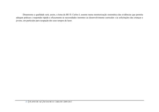Dinamismo e qualidade será, assim, o lema da BE D. Carlos I, assente numa monitorização sistemática das evidências que permita
adequar práticas e responder rápida e eficazmente às necessidades inerentes ao desenvolvimento curricular e às solicitações das crianças e
jovens, em particular para ocupação dos seus tempos de lazer.




          37   PLANO DE ACÇÃO DA BE D. CARLOS I 2009-2013
 