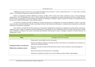 INTRODUÇÃO

        A Biblioteca Escolar D. Carlos I serve cinco jardins-de-infância, cinco escolas de 1º ciclo e a escola-sede com 2.º e 3.º ciclos, onde se encontra
situada – a Escola Básica Integrada com Jardim-de-infância D. Carlos I.

        Desde a sua integração na Rede de Bibliotecas Escolares, em 2007, a BE D. Carlos I tem vindo a constituir-se como o centro nevrálgico do
agrupamento ao nível da articulação entre ciclos e escolas e jardins-de-infância, nomeadamente em termos da promoção da leitura no âmbito do PNL,
do qual assume a coordenação; do desenvolvimento das literacias da informação, tecnológica e digital; da gestão da colecção; e do estabelecimento de
parcerias com a Biblioteca Municipal e outras entidades culturais.

        As directrizes emanadas pela Rede de Bibliotecas Escolares apontam para um alargamento da missão das bibliotecas escolares como pólos
centrais no apoio ao desenvolvimento curricular, na promoção da leitura e das literacias da informação e no estabelecimento de parcerias, na elaboração
de projectos e na abertura à comunidade.

       Nesse sentido, o PLANO DE ACÇÃO constitui-se um instrumento fundamental de orientação no cumprimento da missão da BE a longo prazo:
configura-se como o suporte do trabalho da professora bibliotecária e da equipa BE, dos seus colaboradores directos e demais intervenientes e concede
maior visibilidade aos objectivos das acções concretizadas pela biblioteca, relativamente às metas e estratégias constantes no Projecto Educativo do
Agrupamento, a saber:

                                                 Projecto Educativo do Agrupamento D. Carlos I (excerto)

                     Metas                                                           Estratégias a desenvolver pela BE

                                           Proporcionar o acesso digital ao acervo documental.

                                           Realizar actividades de animação e promoção da leitura e das literacias, em articulação com o Currículo e as
                                           estruturas de orientação educativa.
Promoção da leitura e das literacias
                                           Promover a formação de utentes da BE (professores, alunos, técnicas assistentes e pais/encarregados de
Melhoria dos resultados escolares          educação).

                                           Desenvolver projectos de interacção com a comunidade.

                                           Proporcionar ocupação dos tempos livres com actividades que aliam o lúdico à aprendizagem.




            4   PLANO DE ACÇÃO DA BE D. CARLOS I 2009-2013
 