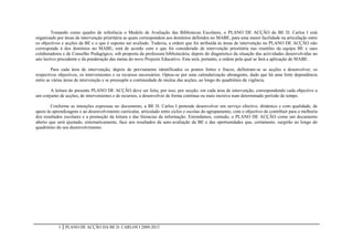 Tomando como quadro de referência o Modelo de Avaliação das Bibliotecas Escolares, o PLANO DE ACÇÃO da BE D. Carlos I está
organizado por áreas de intervenção prioritária as quais correspondem aos domínios definidos no MABE, para uma maior facilidade na articulação entre
os objectivos e acções da BE e o que é suposto ser avaliado. Todavia, a ordem que foi atribuída às áreas de intervenção no PLANO DE ACÇÃO não
corresponde à dos domínios no MABE; está de acordo com o que foi considerado de intervenção prioritária nas reuniões da equipa BE e sues
colaboradores e de Conselho Pedagógico, sob proposta da professora bibliotecária, depois do diagnóstico da situação das actividades desenvolvidas no
ano lectivo precedente e da ponderação das metas do novo Projecto Educativo. Esta será, portanto, a ordem pela qual se fará a aplicação do MABE.

         Para cada área de intervenção, depois de previamente identificados os pontos fortes e fracos, definiram-se as acções a desenvolver, os
respectivos objectivos, os intervenientes e os recursos necessários. Optou-se por uma calendarização abrangente, dado que há uma forte dependência
entre as várias áreas de intervenção e se pressupõe a continuidade de muitas das acções, ao longo do quadriénio de vigência.

       A leitura do presente PLANO DE ACÇÃO deve ser feita, por isso, por secção, em cada área de intervenção, correspondendo cada objectivo a
um conjunto de acções, de intervenientes e de recursos, a desenvolver de forma contínua ou mais incisiva num determinado período de tempo.

        Conforme as intenções expressas no documento, a BE D. Carlos I pretende desenvolver um serviço efectivo, dinâmico e com qualidade, de
apoio às aprendizagens e ao desenvolvimento curricular, articulado entre ciclos e escolas do agrupamento, com o objectivo de contribuir para a melhoria
dos resultados escolares e a promoção da leitura e das literacias da informação. Entendamos, contudo, o PLANO DE ACÇÃO como um documento
aberto que será ajustado, sistematicamente, face aos resultados da auto-avaliação da BE e das oportunidades que, certamente, surgirão ao longo do
quadriénio do seu desenvolvimento.




            5   PLANO DE ACÇÃO DA BE D. CARLOS I 2009-2013
 