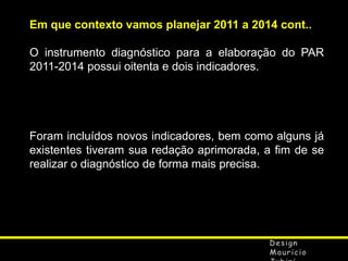 Em que contexto vamos planejar 2011 a 2014 cont..
O instrumento diagnóstico para a elaboração do PAR
2011-2014 possui oitenta e dois indicadores.

Foram incluídos novos indicadores, bem como alguns já
existentes tiveram sua redação aprimorada, a fim de se
realizar o diagnóstico de forma mais precisa.

 