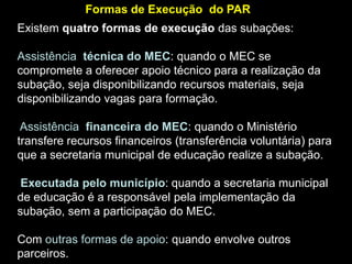 Formas de Execução do PAR

Existem quatro formas de execução das subações:
Assistência técnica do MEC: quando o MEC se
compromete a oferecer apoio técnico para a realização da
subação, seja disponibilizando recursos materiais, seja
disponibilizando vagas para formação.
Assistência financeira do MEC: quando o Ministério
transfere recursos financeiros (transferência voluntária) para
que a secretaria municipal de educação realize a subação.
Executada pelo município: quando a secretaria municipal
de educação é a responsável pela implementação da
subação, sem a participação do MEC.
Com outras formas de apoio: quando envolve outros
parceiros.

 