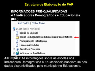 Estrutura de Elaboração do PAR
INFORMAÇÕES PRÉ-QUALIFICADAS
4.1 Indicadores Demográficos e Educacionais
(IDE)
(http://www.inep.gov.br/)

ATENÇÃO: As informações sobre as escolas nos
Indicadores Demográficos e Educacionais baseiam-se nos
dados disponibilizados pelo município no Educacenso.

 