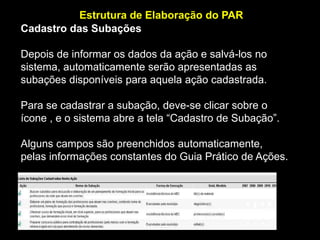 Estrutura de Elaboração do PAR
Cadastro das Subações
Depois de informar os dados da ação e salvá-los no
sistema, automaticamente serão apresentadas as
subações disponíveis para aquela ação cadastrada.
Para se cadastrar a subação, deve-se clicar sobre o
ícone , e o sistema abre a tela “Cadastro de Subação”.
Alguns campos são preenchidos automaticamente,
pelas informações constantes do Guia Prático de Ações.

 
