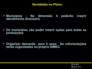 Novidades no Plano:

 Municípios - Na dimensão
atendimento financeiro

4

poderão

inserir

 Os municípios vão poder inserir ações para todas as
pontuações
 Organizar demanda para 4 anos- As reformulações
serão organizadas no próprio SIMEC.

 