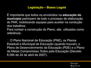 Legislação – Bases Legais

É importante que todos os envolvidos na educação do
município participem de todo o processo de elaboração
do PAR, mobilizando equipes para auxiliar na condução
dos trabalhos.
Para nortear a construção do Plano, são utilizados como
referência:
O Plano Nacional de Educação (PNE), os Planos
Estadual e Municipal de Educação (quando houver), o
Plano de Desenvolvimento da Educação (PDE) e o Plano
de Metas Compromisso Todos pela Educação (Decreto
6.094 de 24 de abril de 2007).

 