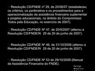 Resolução CD/FNDE nº 29, de 20/06/07 (estabeleceu
os critérios, os parâmetros e os procedimentos para a
operacionalização da assistência financeira suplementar
a projetos educacionais, no âmbito do Compromisso
Todos pela Educação, no exercício de 2007).
Resolução CD/FNDE Nº 47, de 20/9/2007 (alterou a
Resolução CD/FNDE/N 29 de 20 de junho de 2007).
Resolução CD/FNDE Nº 46, de 31/10/2008 (alterou a
Resolução CD/FNDE/N 29 de 20 de junho de 2007).
Resolução CD/FNDE Nº 53 de 29/10/2009 (Manual
de Assistência Financeira do FNDE).

 