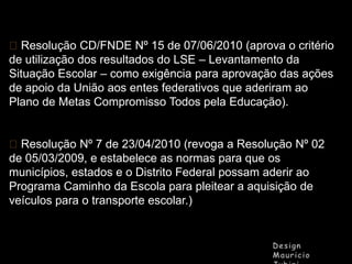 Resolução CD/FNDE Nº 15 de 07/06/2010 (aprova o critério
de utilização dos resultados do LSE – Levantamento da
Situação Escolar – como exigência para aprovação das ações
de apoio da União aos entes federativos que aderiram ao
Plano de Metas Compromisso Todos pela Educação).
Resolução Nº 7 de 23/04/2010 (revoga a Resolução Nº 02
de 05/03/2009, e estabelece as normas para que os
municípios, estados e o Distrito Federal possam aderir ao
Programa Caminho da Escola para pleitear a aquisição de
veículos para o transporte escolar.)

 
