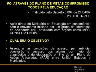 FOI ATRAVÉS DO PLANO DE METAS COMPROMISSO
TODOS PELA EDUCAÇÃO
• Instituído pelo Decreto 6.094 de 24/04/07
• 28 DIRETRIZES
• Ação direta do Ministério da Educação em consonância
com o movimento iniciado por um grupo de lideranças
da sociedade civil, articulada com órgãos como MEC,
CONSED e UNDIME.
• QUAL ERA O OBJETIVO?
• Assegurar as condições de acesso, permanência,
conclusão e sucesso dos alunos por meio do
diagnóstico e da elaboração on line de um Plano de
Ações Articuladas (PAR) entre União, Estados e
Municípios.

 