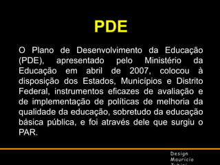PDE
O Plano de Desenvolvimento da Educação
(PDE), apresentado pelo Ministério da
Educação em abril de 2007, colocou à
disposição dos Estados, Municípios e Distrito
Federal, instrumentos eficazes de avaliação e
de implementação de políticas de melhoria da
qualidade da educação, sobretudo da educação
básica pública, e foi através dele que surgiu o
PAR.

 