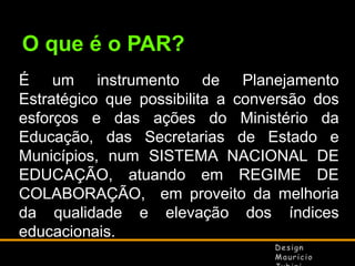 O que é o PAR?
É um instrumento de Planejamento
Estratégico que possibilita a conversão dos
esforços e das ações do Ministério da
Educação, das Secretarias de Estado e
Municípios, num SISTEMA NACIONAL DE
EDUCAÇÃO, atuando em REGIME DE
COLABORAÇÃO, em proveito da melhoria
da qualidade e elevação dos índices
educacionais.

 