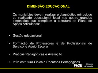DIMENSÃO EDUCACIONAL
Os municípios devem realizar o diagnóstico minucioso
da realidade educacional local nas quatro grandes
dimensões que compõem a estrutura do Plano de
Ações Articuladas:
• Gestão educacional
• Formação de Professores e de Profissionais de
Serviço e Apoio Escolar
• Práticas Pedagógicas e Avaliação
• Infra estrutura Física e Recursos Pedagógicos

 