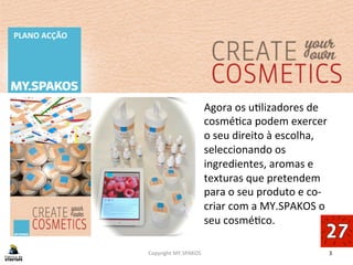 3	
  
PLANO	
  ACÇÃO	
  
Copyright	
  MY.SPAKOS	
  
Agora	
  os	
  uBlizadores	
  de	
  
cosméBca	
  podem	
  exercer	
  
o	
  seu	
  direito	
  à	
  escolha,	
  
seleccionando	
  os	
  
ingredientes,	
  aromas	
  e	
  
texturas	
  que	
  pretendem	
  
para	
  o	
  seu	
  produto	
  e	
  co-­‐
criar	
  com	
  a	
  MY.SPAKOS	
  o	
  
seu	
  cosméBco.	
  
 