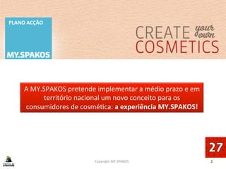 2	
  
PLANO	
  ACÇÃO	
  
Copyright	
  MY.SPAKOS	
  
A	
  MY.SPAKOS	
  pretende	
  implementar	
  a	
  médio	
  prazo	
  e	
  em	
  
território	
  nacional	
  um	
  novo	
  conceito	
  para	
  os	
  
consumidores	
  de	
  cosméBca:	
  a	
  experiência	
  MY.SPAKOS!	
  
 