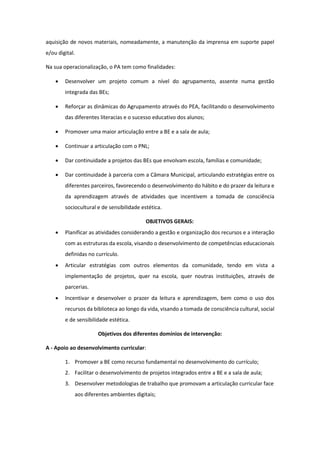 aquisição de novos materiais, nomeadamente, a manutenção da imprensa em suporte papel
e/ou digital.
Na sua operacionalização, o PA tem como finalidades:
 Desenvolver um projeto comum a nível do agrupamento, assente numa gestão
integrada das BEs;
 Reforçar as dinâmicas do Agrupamento através do PEA, facilitando o desenvolvimento
das diferentes literacias e o sucesso educativo dos alunos;
 Promover uma maior articulação entre a BE e a sala de aula;
 Continuar a articulação com o PNL;
 Dar continuidade a projetos das BEs que envolvam escola, famílias e comunidade;
 Dar continuidade à parceria com a Câmara Municipal, articulando estratégias entre os
diferentes parceiros, favorecendo o desenvolvimento do hábito e do prazer da leitura e
da aprendizagem através de atividades que incentivem a tomada de consciência
sociocultural e de sensibilidade estética.
OBJETIVOS GERAIS:
 Planificar as atividades considerando a gestão e organização dos recursos e a interação
com as estruturas da escola, visando o desenvolvimento de competências educacionais
definidas no currículo.
 Articular estratégias com outros elementos da comunidade, tendo em vista a
implementação de projetos, quer na escola, quer noutras instituições, através de
parcerias.
 Incentivar e desenvolver o prazer da leitura e aprendizagem, bem como o uso dos
recursos da biblioteca ao longo da vida, visando a tomada de consciência cultural, social
e de sensibilidade estética.
Objetivos dos diferentes domínios de intervenção:
A - Apoio ao desenvolvimento curricular:
1. Promover a BE como recurso fundamental no desenvolvimento do currículo;
2. Facilitar o desenvolvimento de projetos integrados entre a BE e a sala de aula;
3. Desenvolver metodologias de trabalho que promovam a articulação curricular face
aos diferentes ambientes digitais;
 