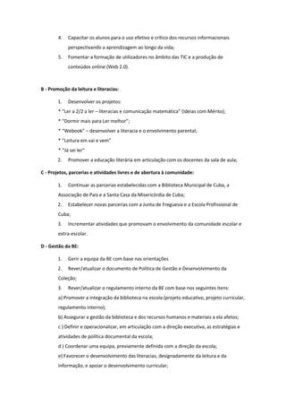 4. Capacitar os alunos para o uso efetivo e crítico dos recursos informacionais
perspectivando a aprendizagem ao longo da vida;
5. Fomentar a formação de utilizadores no âmbito das TIC e a produção de
conteúdos online (Web 2.0).
B - Promoção da leitura e literacias:
1. Desenvolver os projetos:
* ”Ler a 2/2 a ler – literacias e comunicação matemática” (Ideias com Mérito);
* “Dormir mais para Ler melhor”;
* “Webook” – desenvolver a literacia e o envolvimento parental;
* “Leitura em vai e vem”
* “Já sei ler”
2. Promover a educação literária em articulação com os docentes da sala de aula;
C - Projetos, parcerias e atividades livres e de abertura à comunidade:
1. Continuar as parcerias estabelecidas com a Biblioteca Municipal de Cuba, a
Associação de Pais e a Santa Casa da Misericórdia de Cuba;
2. Estabelecer novas parcerias com a Junta de Freguesia e a Escola Profissional de
Cuba;
3. Incrementar atividades que promovam o envolvimento da comunidade escolar e
extra-escolar.
D - Gestão da BE:
1. Gerir a equipa da BE com base nas orientações
2. Rever/atualizar o documento de Política de Gestão e Desenvolvimento da
Coleção;
3. Rever/atualizar o regulamento interno da BE com base nos seguintes itens:
a) Promover a integração da biblioteca na escola (projeto educativo, projeto curricular,
regulamento interno);
b) Assegurar a gestão da biblioteca e dos recursos humanos e materiais a ela afetos;
c ) Definir e operacionalizar, em articulação com a direção executiva, as estratégias e
atividades de política documental da escola;
d ) Coordenar uma equipa, previamente definida com a direção da escola;
e) Favorecer o desenvolvimento das literacias, designadamente da leitura e da
informação, e apoiar o desenvolvimento curricular;
 
