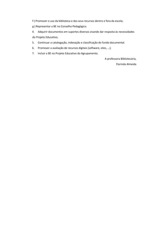 f ) Promover o uso da biblioteca e dos seus recursos dentro e fora da escola;
g ) Representar a BE no Conselho Pedagógico.
4. Adquirir documentos em suportes diversos visando dar resposta às necessidades
do Projeto Educativo;
5. Continuar a catalogação, indexação e classificação do fundo documental.
6. Promover a avaliação de recursos digitais (software, sites, …);
7. Incluir a BE no Projeto Educativo do Agrupamento.
A professora Bibliotecária,
Florinda Almeida
 