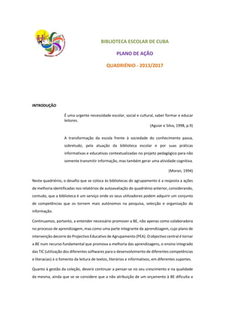 BIBLIOTECA ESCOLAR DE CUBA
PLANO DE AÇÃO
QUADRIÉNIO - 2013/2017
INTRODUÇÃO
É uma urgente necessidade escolar, social e cultural, saber formar e educar
leitores.
(Aguiar e Silva, 1998, p.9)
A transformação da escola frente à sociedade do conhecimento passa,
sobretudo, pela atuação da biblioteca escolar e por suas práticas
informativas e educativas contextualizadas no projeto pedagógico para não
somente transmitir informação, mas também gerar uma atividade cognitiva.
(Moran, 1994)
Neste quadriénio, o desafio que se coloca às bibliotecas do agrupamento é a resposta a ações
de melhoria identificadas nos relatórios de autoavaliação do quadriénio anterior, considerando,
contudo, que a biblioteca é um serviço onde os seus utilizadores podem adquirir um conjunto
de competências que os tornem mais autónomos na pesquisa, selecção e organização da
informação.
Continuamos, portanto, a entender necessário promover a BE, não apenas como colaboradora
no processo de aprendizagem, mas como uma parte integrante da aprendizagem, cujo plano de
intervenção decorre do Projectivo Educativo de Agrupamento (PEA). O objectivo central é tornar
a BE num recurso fundamental que promova a melhoria das aprendizagens, o ensino integrado
das TIC (utilização dos diferentes softwares para o desenvolvimento de diferentes competências
e literacias) e o fomento da leitura de textos, literários e informativos, em diferentes suportes.
Quanto à gestão da coleção, deverá continuar a pensar-se no seu crescimento e na qualidade
da mesma, ainda que se se considere que a não atribuição de um orçamento à BE dificulta a
 