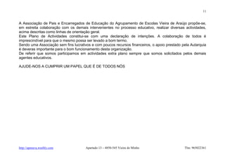 11


A Associação de Pais e Encarregados de Educação do Agrupamento de Escolas Vieira de Araújo propõe-se,
em estreita colaboração com os demais intervenientes no processo educativo, realizar diversas actividades,
acima descritas como linhas de orientação geral.
Este Plano de Actividades constitui-se com uma declaração de intenções. A colaboração de todos é
imprescindível para que o mesmo possa ser levado a bom termo.
Sendo uma Associação sem fins lucrativos e com poucos recursos financeiros, o apoio prestado pela Autarquia
é deveras importante para o bom funcionamento desta organização.
De referir que somos participamos em actividades extra plano sempre que somos solicitados pelos demais
agentes educativos.

AJUDE-NOS A CUMPRIR UM PAPEL QUE É DE TODOS NÓS




http://apeeava.weebly.com             Apartado 13 – 4850-545 Vieira do Minho                  Tlm: 965022361
 