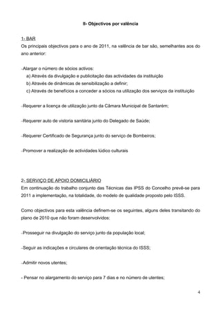 II- Objectivos por valência


1- BAR
Os principais objectivos para o ano de 2011, na valência de bar são, semelhantes aos do
ano anterior:


−Alargar   o número de sócios activos:
  a) Através da divulgação e publicitação das actividades da instituição
  b) Através de dinâmicas de sensibilização a definir;
  c) Através de benefícios a conceder a sócios na utilização dos serviços da instituição


−Requerer    a licença de utilização junto da Câmara Municipal de Santarém;


−Requerer    auto de vistoria sanitária junto do Delegado de Saúde;


−Requerer    Certificado de Segurança junto do serviço de Bombeiros;


−Promover     a realização de actividades lúdico culturais




2- SERVIÇO DE APOIO DOMICILIÁRIO
Em continuação do trabalho conjunto das Técnicas das IPSS do Concelho prevê-se para
2011 a implementação, na totalidade, do modelo de qualidade proposto pelo ISSS.


Como objectivos para esta valência definem-se os seguintes, alguns deles transitando do
plano de 2010 que não foram desenvolvidos:


−Prosseguir    na divulgação do serviço junto da população local;


−Seguir    as indicações e circulares de orientação técnica do ISSS;


−Admitir   novos utentes;


- Pensar no alargamento do serviço para 7 dias e no número de utentes;


                                                                                           4
 