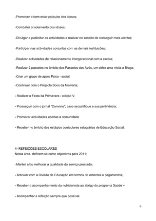 −Promover     o bem-estar psíquico dos idosos;


−Combater     o isolamento dos idosos;


−Divulgar   e publicitar as actividades a realizar no sentido de conseguir mais utentes;


−Participar   nas actividades conjuntas com as demais instituições;


−Realizar   actividades de relacionamento intergeracional com a escola;

−Realizar   2 passeios no âmbito dos Passeios dos Avós, um deles uma visita a Braga;

−Criar   um grupo de apoio Psico - social;

−Continuar    com o Projecto Sons da Memória;


- Realizar a Festa da Primavera - edição V;


- Prosseguir com o jornal “Convívio”; caso se justifique a sua pertinência;


- Promover actividades abertas à comunidade


- Receber no âmbito dos estágios curriculares estagiárias de Educação Social.




4- REFEIÇÕES ESCOLARES
Nesta área, definem-se como objectivos para 2011:


−Manter    e/ou melhorar a qualidade do serviço prestado;


- Articular com a Divisão de Educação em termos de ementas e pagamentos;


- Receber o acompanhamento da nutricionista ao abrigo do programa Saúde +


- Acompanhar a refeição sempre que possível.


                                                                                           6
 