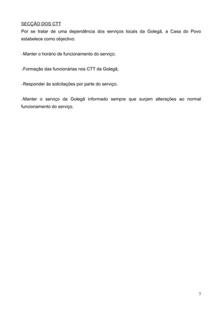 SECÇÃO DOS CTT
Por se tratar de uma dependência dos serviços locais da Golegã, a Casa do Povo
estabelece como objectivo:


−Manter   o horário de funcionamento do serviço;


−Formação    das funcionárias nos CTT da Golegã;


−Responder   às solicitações por parte do serviço;


−Manter   o serviço da Golegã informado sempre que surjam alterações ao normal
funcionamento do serviço.




                                                                             7
 