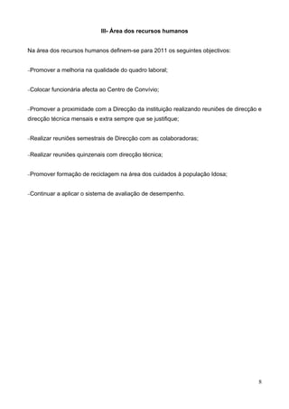 III- Área dos recursos humanos


Na área dos recursos humanos definem-se para 2011 os seguintes objectivos:


−Promover    a melhoria na qualidade do quadro laboral;


−Colocar    funcionária afecta ao Centro de Convívio;


−Promover     a proximidade com a Direcção da instituição realizando reuniões de direcção e
direcção técnica mensais e extra sempre que se justifique;


−Realizar   reuniões semestrais de Direcção com as colaboradoras;

−Realizar   reuniões quinzenais com direcção técnica;


−Promover    formação de reciclagem na área dos cuidados à população Idosa;


−Continuar   a aplicar o sistema de avaliação de desempenho.




                                                                                         8
 