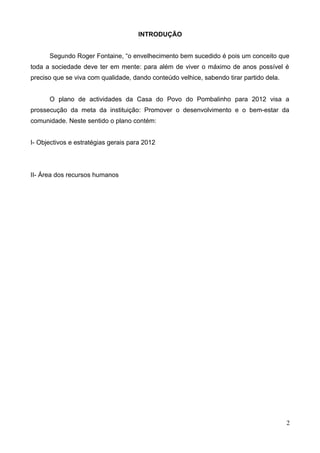 INTRODUÇÃO


      Segundo Roger Fontaine, “o envelhecimento bem sucedido é pois um conceito que
toda a sociedade deve ter em mente: para além de viver o máximo de anos possível é
preciso que se viva com qualidade, dando conteúdo velhice, sabendo tirar partido dela.


      O plano de actividades da Casa do Povo do Pombalinho para 2012 visa a
prossecução da meta da instituição: Promover o desenvolvimento e o bem-estar da
comunidade. Neste sentido o plano contém:


I- Objectivos e estratégias gerais para 2012




II- Área dos recursos humanos




                                                                                         2
 