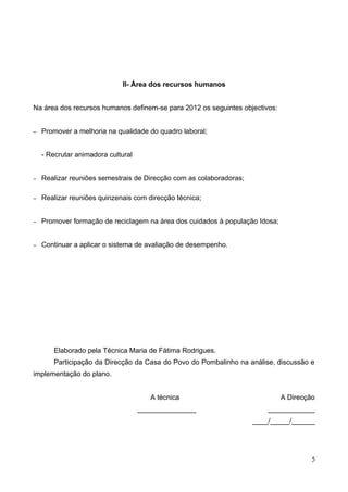 II- Área dos recursos humanos


Na área dos recursos humanos definem-se para 2012 os seguintes objectivos:


–   Promover a melhoria na qualidade do quadro laboral;


    - Recrutar animadora cultural


–   Realizar reuniões semestrais de Direcção com as colaboradoras;

–   Realizar reuniões quinzenais com direcção técnica;


–   Promover formação de reciclagem na área dos cuidados à população Idosa;


–   Continuar a aplicar o sistema de avaliação de desempenho.




       Elaborado pela Técnica Maria de Fátima Rodrigues.
       Participação da Direcção da Casa do Povo do Pombalinho na análise, discussão e
implementação do plano.


                                       A técnica                              A Direcção
                                    _______________                      ____________
                                                                     ____/_____/______




                                                                                       5
 