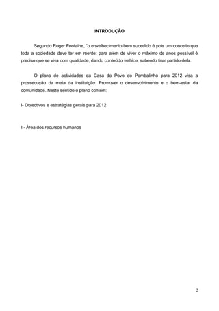 INTRODUÇÃO
Segundo Roger Fontaine, “o envelhecimento bem sucedido é pois um conceito que
toda a sociedade deve ter em mente: para além de viver o máximo de anos possível é
preciso que se viva com qualidade, dando conteúdo velhice, sabendo tirar partido dela.
O plano de actividades da Casa do Povo do Pombalinho para 2012 visa a
prossecução da meta da instituição: Promover o desenvolvimento e o bem-estar da
comunidade. Neste sentido o plano contém:
I- Objectivos e estratégias gerais para 2012
II- Área dos recursos humanos
2
 