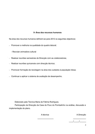 II- Área dos recursos humanos
Na área dos recursos humanos definem-se para 2012 os seguintes objectivos:
− Promover a melhoria na qualidade do quadro laboral;
- Recrutar animadora cultural
− Realizar reuniões semestrais de Direcção com as colaboradoras;
− Realizar reuniões quinzenais com direcção técnica;
− Promover formação de reciclagem na área dos cuidados à população Idosa;
− Continuar a aplicar o sistema de avaliação de desempenho.
Elaborado pela Técnica Maria de Fátima Rodrigues.
Participação da Direcção da Casa do Povo do Pombalinho na análise, discussão e
implementação do plano.
A técnica A Direcção
_______________ ____________
____/_____/______
5
 