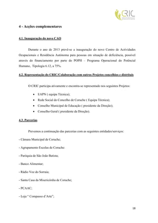 4 - Acções complementares


4.1. Inauguração do novo CAO


       Durante o ano de 2013 prevê-se a inauguração do novo Centro de Actividades
Ocupacionais e Residência Autónoma para pessoas em situação de deficiência, possível
através do financiamento por parte do POPH – Programa Operacional do Potêncial
Humano, Tipologia 6.12, a 75%.

4.2. Representação do CRIC/Colaboração com outros Projetos concelhios e distritais


       O CRIC participa ativamente e encontra-se representado nos seguintes Projetos:

                EAPN ( equipa Técnica);
                Rede Social do Concelho de Coruche ( Equipa Técnica);
                Conselho Municipal de Educação ( presidente da Direção);
                Conselho Geral ( presidente da Direção).

4.3. Parcerias


       Prevemos a continuação das parcerias com as seguintes entidades/serviços:

- Câmara Municipal de Coruche;

- Agrupamento Escolas de Coruche:

- Paróquia de São João Batista;

- Banco Alimentar;

- Rádio Voz do Sorraia;

- Santa Casa da Misericórdia de Coruche;

- PCAAC;

- Loja “ Compasso d’Arte”;


                                                                                        18
 