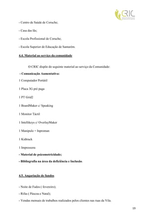 - Centro de Saúde de Coruche;

- Casa das lãs;

- Escola Profissional de Coruche;

- Escola Superior de Educação de Santarém.

4.4. Material ao serviço da comunidade


       O CRIC dispõe do seguinte material ao serviço da Comunidade:

- Comunicação Aumentativa:

1 Computador Portátil

1 Placa 3G pré paga

1 PT Grid2

1 BoardMaker c/ Speaking

1 Monitor Táctil

1 Intellikeys c/ OverlayMaker

1 Manipulo + Inproman

1 Kidtrack

1 Impressora

- Material de psicomotricidade;

- Bibliografia na área da deficiência e Inclusão.



4.5. Angariação de fundos


- Noite de Fados ( fevereiro);

- Rifas ( Páscoa e Natal);

- Vendas mensais de trabalhos realizados pelos clientes nas ruas da Vila.

                                                                            19
 