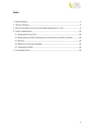 Índice



1 - Nota Introdutória........................................................................................................................... 3
2 – Recursos Humanos ....................................................................................................................... 4
3 - Plano de actividades do Centro de Actividades Ocupacionais ( C.A.O). ..................................... 5
4 - Acções complementares.............................................................................................................. 18
   4.1. Inauguração do novo CAO .................................................................................................... 18
   4.2. Representação do CRIC/Colaboração com outros Projetos concelhios e distritais............... 18
   4.3. Parcerias ................................................................................................................................ 18
   4.4. Material ao serviço da comunidade ....................................................................................... 19
   4.5. Angariação de fundos ............................................................................................................ 19
5 - Considerações Finais .................................................................................................................. 20




                                                                                                                                                   2
 