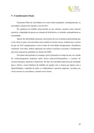 5 - Considerações Finais

        O presente Plano de Actividades teve como intuito programar, estrategicamente, as
actividades a desenvolver durante o ano de 2013.
        Na sequência do trabalho desenvolvido no ano anterior, assumiu como máxima
promover a dignidade da pessoa em situação de deficiência e a inclusão, nomeadamente na
comunidade.
        Apesar das dificuldades presentes, decorrentes da crise económica generalizada que
se faz sentir no país e de uma forma mais sentida no terceiro sector, acalenta-nos a certeza
de que em 2013 inauguraremos o novo Centro de Actividades Ocupacionais e Residência
Autónoma. Esta obra, embora represente um esforço económico acrescido, é fundamental
para uma resposta de qualidade aos clientes do CRIC.
        Este plano não pretende ser estanque e prevê alterações ao longo do ano, em virtude
de eventos/programas propostos pelos nossos parceiros/financiadores e escassez de
recursos humanos, materiais e financeiros. De fato, foi concebido numa ótica de orientação
para o cliente e numa dinâmica de trabalho em equipa com a certeza que apenas com a
disponibilidade e empenho de todos os colaboradores é possível organizar atividades que
vão de encontro às necessidades e expetativas dos clientes.




                                                                                         20
 