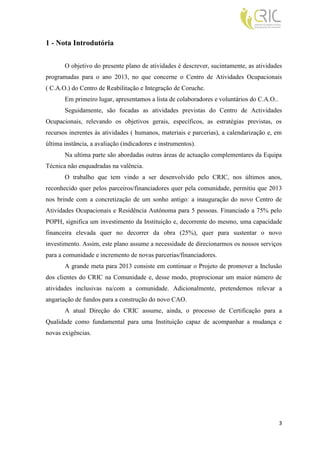 1 - Nota Introdutória

       O objetivo do presente plano de atividades é descrever, sucintamente, as atividades
programadas para o ano 2013, no que concerne o Centro de Atividades Ocupacionais
( C.A.O.) do Centro de Reabilitação e Integração de Coruche.
       Em primeiro lugar, apresentamos a lista de colaboradores e voluntários do C.A.O..
       Seguidamente, são focadas as atividades previstas do Centro de Actividades
Ocupacionais, relevando os objetivos gerais, específicos, as estratégias previstas, os
recursos inerentes às atividades ( humanos, materiais e parcerias), a calendarização e, em
última instância, a avaliação (indicadores e instrumentos).
       Na ultima parte são abordadas outras áreas de actuação complementares da Equipa
Técnica não enquadradas na valência.
       O trabalho que tem vindo a ser desenvolvido pelo CRIC, nos últimos anos,
reconhecido quer pelos parceiros/financiadores quer pela comunidade, permitiu que 2013
nos brinde com a concretização de um sonho antigo: a inauguração do novo Centro de
Atividades Ocupacionais e Residência Autónoma para 5 pessoas. Financiado a 75% pelo
POPH, significa um investimento da Instituição e, decorrente do mesmo, uma capacidade
financeira elevada quer no decorrer da obra (25%), quer para sustentar o novo
investimento. Assim, este plano assume a necessidade de direcionarmos os nossos serviços
para a comunidade e incremento de novas parcerias/financiadores.
       A grande meta para 2013 consiste em continuar o Projeto de promover a Inclusão
dos clientes do CRIC na Comunidade e, desse modo, proprocionar um maior número de
atividades inclusivas na/com a comunidade. Adicionalmente, pretendemos relevar a
angariação de fundos para a construção do novo CAO.
       A atual Direção do CRIC assume, ainda, o processo de Certificação para a
Qualidade como fundamental para uma Instituição capaz de acompanhar a mudança e
novas exigências.




                                                                                           3
 