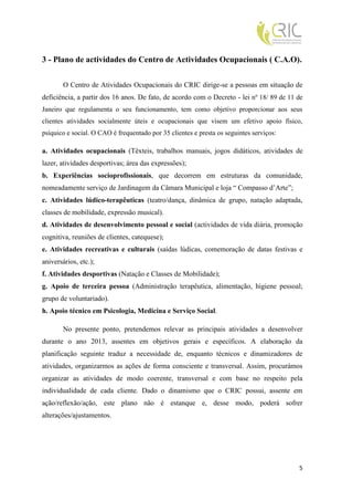 3 - Plano de actividades do Centro de Actividades Ocupacionais ( C.A.O).

        O Centro de Atividades Ocupacionais do CRIC dirige-se a pessoas em situação de
deficiência, a partir dos 16 anos. De fato, de acordo com o Decreto - lei nº 18/ 89 de 11 de
Janeiro que regulamenta o seu funcionamento, tem como objetivo proporcionar aos seus
clientes atividades socialmente úteis e ocupacionais que visem um efetivo apoio físico,
psíquico e social. O CAO é frequentado por 35 clientes e presta os seguintes serviços:

a. Atividades ocupacionais (Têxteis, trabalhos manuais, jogos didáticos, atividades de
lazer, atividades desportivas; área das expressões);
b. Experiências socioprofissionais, que decorrem em estruturas da comunidade,
nomeadamente serviço de Jardinagem da Câmara Municipal e loja “ Compasso d’Arte”;
c. Atividades lúdico-terapêuticas (teatro/dança, dinâmica de grupo, natação adaptada,
classes de mobilidade, expressão musical).
d. Atividades de desenvolvimento pessoal e social (actividades de vida diária, promoção
cognitiva, reuniões de clientes, catequese);
e. Atividades recreativas e culturais (saídas lúdicas, comemoração de datas festivas e
aniversários, etc.);
f. Atividades desportivas (Natação e Classes de Mobilidade);
g. Apoio de terceira pessoa (Administração terapêutica, alimentação, higiene pessoal;
grupo de voluntariado).
h. Apoio técnico em Psicologia, Medicina e Serviço Social.

        No presente ponto, pretendemos relevar as principais atividades a desenvolver
durante o ano 2013, assentes em objetivos gerais e específicos. A elaboração da
planificação seguinte traduz a necessidade de, enquanto técnicos e dinamizadores de
atividades, organizarmos as ações de forma consciente e transversal. Assim, procurámos
organizar as atividades de modo coerente, transversal e com base no respeito pela
individualidade de cada cliente. Dado o dinamismo que o CRIC possui, assente em
ação/reflexão/ação, este plano não é estanque e, desse modo, poderá sofrer
alterações/ajustamentos.




                                                                                          5
 