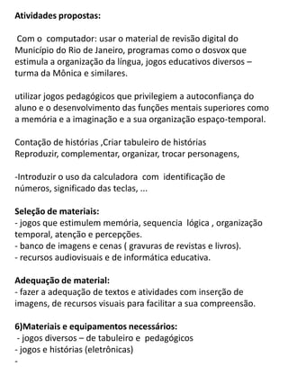 Atividades propostas:

 Com o computador: usar o material de revisão digital do
Município do Rio de Janeiro, programas como o dosvox que
estimula a organização da língua, jogos educativos diversos –
turma da Mônica e similares.

utilizar jogos pedagógicos que privilegiem a autoconfiança do
aluno e o desenvolvimento das funções mentais superiores como
a memória e a imaginação e a sua organização espaço-temporal.

Contação de histórias ,Criar tabuleiro de histórias
Reproduzir, complementar, organizar, trocar personagens,

-Introduzir o uso da calculadora com identificação de
números, significado das teclas, ...

Seleção de materiais:
- jogos que estimulem memória, sequencia lógica , organização
temporal, atenção e percepções.
- banco de imagens e cenas ( gravuras de revistas e livros).
- recursos audiovisuais e de informática educativa.

Adequação de material:
- fazer a adequação de textos e atividades com inserção de
imagens, de recursos visuais para facilitar a sua compreensão.

6)Materiais e equipamentos necessários:
 - jogos diversos – de tabuleiro e pedagógicos
- jogos e histórias (eletrônicas)
-
 