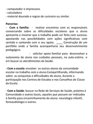 - computador e impressora.
- calculadora
- material dourado e regras de cusinaire ou similar.

Parcerias:
- Com a família: - realizar encontros com os responsáveis
conversando sobre as dificuldades escolares que o aluno
apresenta e mostrar que o trabalho pode ser feito com sucesso,
apostando nas possibilidades com ações significativas com
sentido e contando com o seu apoio. ____ Construção de um
portfólio onde a família acompanharia seu desenvolvimento
pedagógico.
                 - solicitar apoio familiar para desenvolver a
autonomia do aluno nos cuidados pessoais, na auto-estima e
em buscar os atendimentos da Saúde.

- Com a escola: envolver os outros atores da comunidade
escolar no trabalho com o aluno.Compartilhando, informando
sobre as conquistas e dificuldades do aluno, durante a
participação nos Centros de Estudos e nos Conselhos de Classe
da Escola.

- Com a Saúde: buscar na Rede de Serviços de Saúde, próxima à
Comunidade e outros locais, aqueles que possam ser indicados
à família para encaminhamento do aluno: neurologia infantil,
fonoaudiologia e outros.
 
