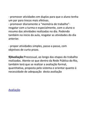 - promover atividades em duplas para que o aluno tenha
um par para trocas mais efetivas.
- promover diariamente a “memória de trabalho”-
resgatar com a turma e especialmente, com o aluno o
resumo das atividades realizadas no dia. Podendo
também no inicio da aula, resgatar as atividades do dia
anterior.

- propor atividades simples, passo a passo, com
objetivos de curto prazo.

9)Avaliação:Processual, ao longo das etapas do trabalho
realizadas. Atente-se que dentro da Rede Pública do Rio,
também terá que se realizar a avaliação formal,
quantitativa, proposta pelo sistema e orientar quanto à
necessidade de adequação desta avaliação




Avaliação
 