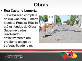 Obras
• Rua Caetano Lumertz
Revitalização completa
da rua Caetano Lumertz
desde a Fruteira Rússia
até os fundos do Giassi
Supermercados,
resolvendo
definitivamente um
problema antigo de
trafegabilidade ruim.
 