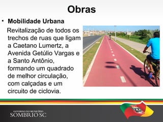 Obras
• Mobilidade Urbana
Revitalização de todos os
trechos de ruas que ligam
a Caetano Lumertz, a
Avenida Getúlio Vargas e
a Santo Antônio,
formando um quadrado
de melhor circulação,
com calçadas e um
circuito de ciclovia.
 