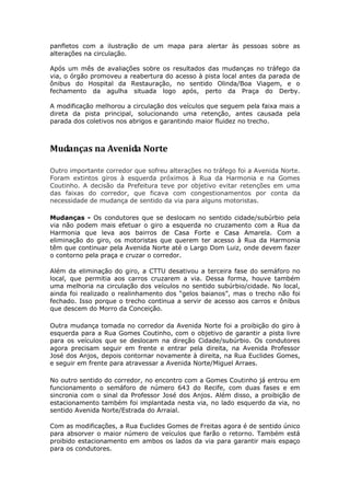 panfletos com a ilustração de um mapa para alertar às pessoas sobre as
alterações na circulação.

Após um mês de avaliações sobre os resultados das mudanças no tráfego da
via, o órgão promoveu a reabertura do acesso à pista local antes da parada de
ônibus do Hospital da Restauração, no sentido Olinda/Boa Viagem, e o
fechamento da agulha situada logo após, perto da Praça do Derby.

A modificação melhorou a circulação dos veículos que seguem pela faixa mais a
direta da pista principal, solucionando uma retenção, antes causada pela
parada dos coletivos nos abrigos e garantindo maior fluidez no trecho.



Mudanças na Avenida Norte

Outro importante corredor que sofreu alterações no tráfego foi a Avenida Norte.
Foram extintos giros à esquerda próximos à Rua da Harmonia e na Gomes
Coutinho. A decisão da Prefeitura teve por objetivo evitar retenções em uma
das faixas do corredor, que ficava com congestionamentos por conta da
necessidade de mudança de sentido da via para alguns motoristas.

Mudanças - Os condutores que se deslocam no sentido cidade/subúrbio pela
via não podem mais efetuar o giro a esquerda no cruzamento com a Rua da
Harmonia que leva aos bairros de Casa Forte e Casa Amarela. Com a
eliminação do giro, os motoristas que querem ter acesso à Rua da Harmonia
têm que continuar pela Avenida Norte até o Largo Dom Luiz, onde devem fazer
o contorno pela praça e cruzar o corredor.

Além da eliminação do giro, a CTTU desativou a terceira fase do semáforo no
local, que permitia aos carros cruzarem a via. Dessa forma, houve também
uma melhoria na circulação dos veículos no sentido subúrbio/cidade. No local,
ainda foi realizado o realinhamento dos “gelos baianos”, mas o trecho não foi
fechado. Isso porque o trecho continua a servir de acesso aos carros e ônibus
que descem do Morro da Conceição.

Outra mudança tomada no corredor da Avenida Norte foi a proibição do giro à
esquerda para a Rua Gomes Coutinho, com o objetivo de garantir a pista livre
para os veículos que se deslocam na direção Cidade/subúrbio. Os condutores
agora precisam seguir em frente e entrar pela direita, na Avenida Professor
José dos Anjos, depois contornar novamente à direita, na Rua Euclides Gomes,
e seguir em frente para atravessar a Avenida Norte/Miguel Arraes.

No outro sentido do corredor, no encontro com a Gomes Coutinho já entrou em
funcionamento o semáforo de número 643 do Recife, com duas fases e em
sincronia com o sinal da Professor José dos Anjos. Além disso, a proibição de
estacionamento também foi implantada nesta via, no lado esquerdo da via, no
sentido Avenida Norte/Estrada do Arraial.

Com as modificações, a Rua Euclides Gomes de Freitas agora é de sentido único
para absorver o maior número de veículos que farão o retorno. Também está
proibido estacionamento em ambos os lados da via para garantir mais espaço
para os condutores.
 