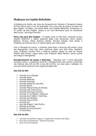 Mudanças na Capitão Rebelinho
A Prefeitura do Recife, por meio da Companhia de Trânsito e Transporte Urbano
(CTTU) liberou para o uso da população uma nova rota de acesso ao bairro de
Boa Viagem. O trajeto, que passa pelas ruas Capitão Rebelinho, Amazonas e o
2º Jardim de Boa Viagem, passou a ser uma alternativa para os condutores
além da Av. Domingos Ferreira.

Nova rota para Boa Viagem - O trajeto inicia no Pólo Pina, entrando na Rua
Capitão Rebelinho e depois seguindo pelas ruas Amazonas, Sílvia Lobato,
Baltazar Pereira, Pedro Américo Galvão, Domício Rangel, Raul Azedo e
Phaelante da Câmara até o 2º Jardim agora com mão dupla.

Com a liberação do trecho, o condutor pode fazer o percurso até atingir a Rua
dos Navegantes. Para isso, deve continuar pelas ruas Júlio Pires, Solidônio
Leite, Professor Gondim Filho e Zeferino Galvão, passar ao lado do Parque
Infantil Walt Disney, seguir pelas ruas Professor Osias Ribeiro, Laerte Lemos
até chegar a Navegantes.

Disciplinamento de Carga e Descarga – Batizada com o nome Operação
Corredor Limpo, a medida só permite o abastecimento dos centros comerciais
nos horários das 23h às 05h e das 22h às 05h, nos dias úteis e sábados. As
vias que fazem parte da nova regulamentação são:

Das 23h às 05h

      Avenida Cruz Cabugá.
      Avenida Norte.
      Avenida Beberibe.
      Avenida Caxangá.
      Avenida Abdias de Carvalho.
      Avenida Recife.
      Avenida Mascarenhas de Moraes.
      Avenida Jean Emile Favre.
      Avenida Domingos Ferreira.
      Avenida 17 de Agosto / Apipucos.
      Avenida Dom Helder / Dois Rios.
      Avenida Rui Barbosa.
      Avenida Rosa e Silva.
      Avenida Sul.
      Rua São Miguel / José Rufino.
      Estrada do Arraial.
      Estrada do Encanamento.
      2ª Perimetral

Das 22h às 05h

      Avenida Conselheiro Aguiar / Engenheiro Antônio de Góes.
      Rua Nova Descoberta / Otacílio Azevedo.
      Rua Uriel de Holanda.
 